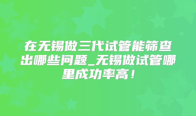 在无锡做三代试管能筛查出哪些问题_无锡做试管哪里成功率高！