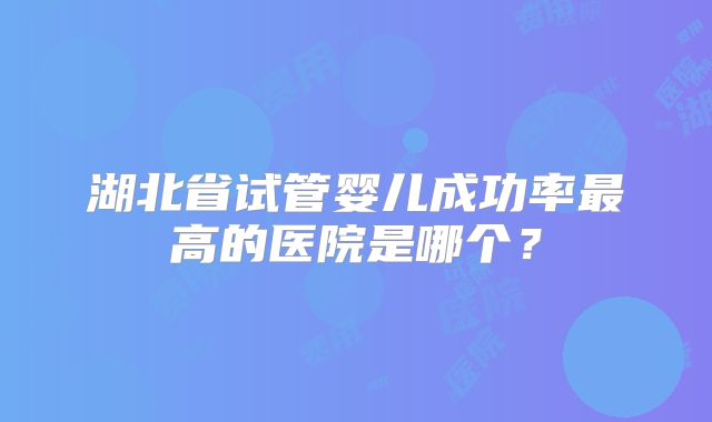 湖北省试管婴儿成功率最高的医院是哪个？