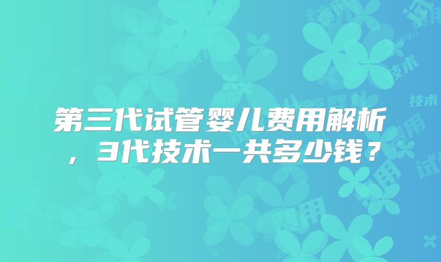 第三代试管婴儿费用解析，3代技术一共多少钱？