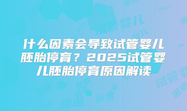 什么因素会导致试管婴儿胚胎停育?2025试管婴儿胚胎停育原因解读