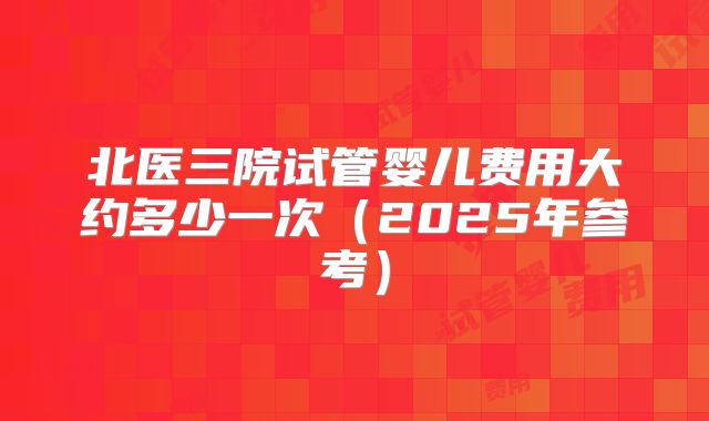 北医三院试管婴儿费用大约多少一次（2025年参考）
