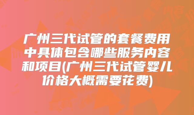广州三代试管的套餐费用中具体包含哪些服务内容和项目(广州三代试管婴儿价格大概需要花费)