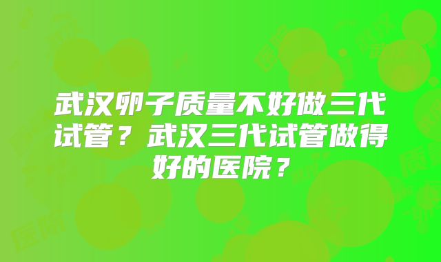 武汉卵子质量不好做三代试管?武汉三代试管做得好的医院?