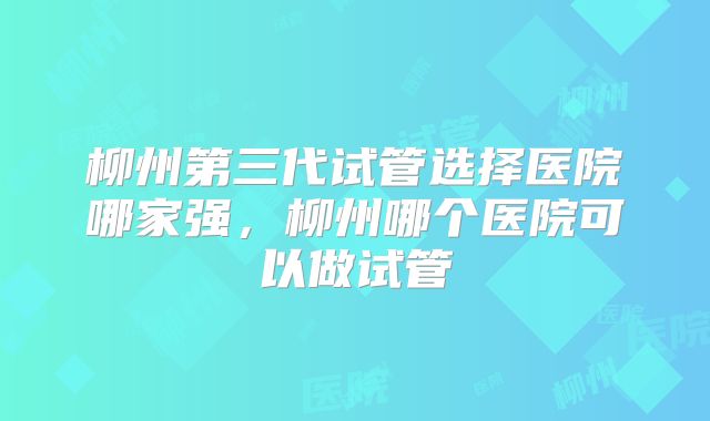 柳州第三代试管选择医院哪家强,柳州哪个医院可以做试管