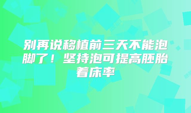 别再说移植前三天不能泡脚了！坚持泡可提高胚胎着床率