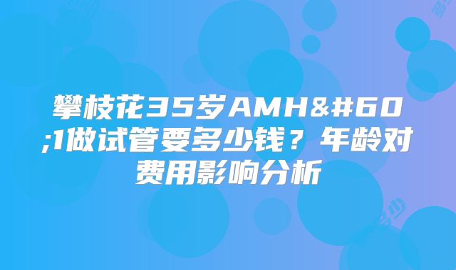 攀枝花35岁AMH<1做试管要多少钱?年龄对费用影响分析