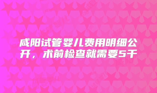 咸阳试管婴儿费用明细公开，术前检查就需要5千