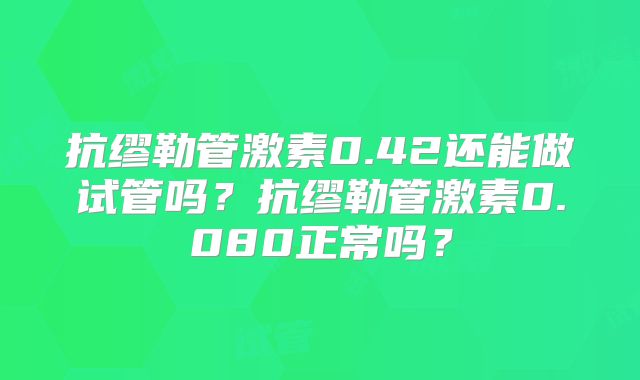 抗缪勒管激素0.42还能做试管吗？抗缪勒管激素0.080正常吗？