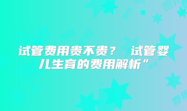 试管费用贵不贵？ 试管婴儿生育的费用解析”