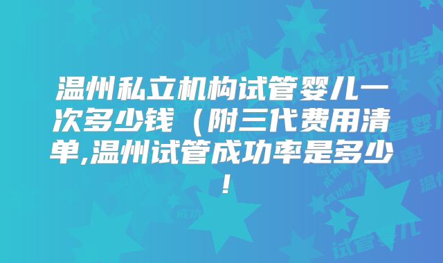 温州私立机构试管婴儿一次多少钱(附三代费用清单,温州试管成功率是多少!
