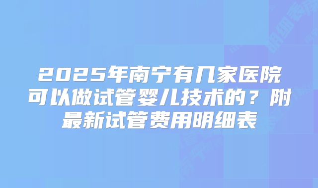 2025年南宁有几家医院可以做试管婴儿技术的？附最新试管费用明细表