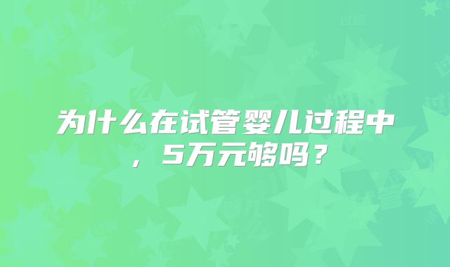 为什么在试管婴儿过程中,5万元够吗?