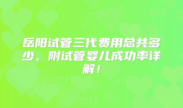 岳阳试管三代费用总共多少,附试管婴儿成功率详解!