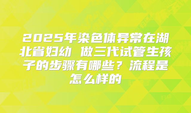 2025年染色体异常在湖北省妇幼 做三代试管生孩子的步骤有哪些？流程是怎么样的