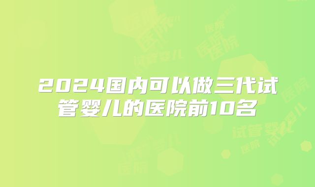 2024国内可以做三代试管婴儿的医院前10名