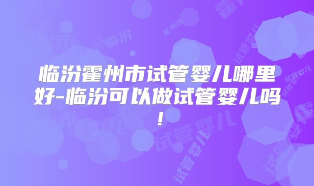 临汾霍州市试管婴儿哪里好-临汾可以做试管婴儿吗！