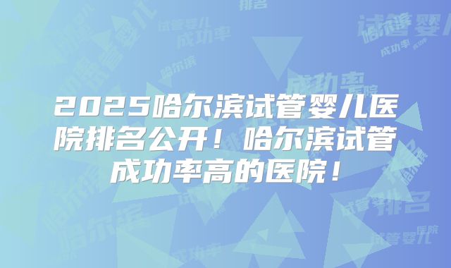 2025哈尔滨试管婴儿医院排名公开！哈尔滨试管成功率高的医院！
