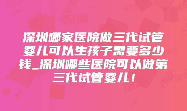 深圳哪家医院做三代试管婴儿可以生孩子需要多少钱_深圳哪些医院可以做第三代试管婴儿！