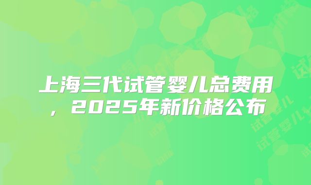上海三代试管婴儿总费用，2025年新价格公布
