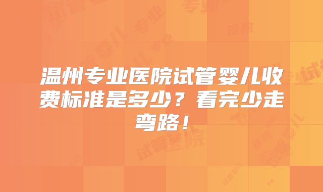 温州专业医院试管婴儿收费标准是多少？看完少走弯路！