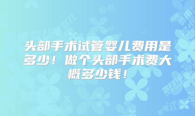 头部手术试管婴儿费用是多少!做个头部手术费大概多少钱!
