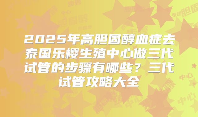 2025年高胆固醇血症去泰国乐樱生殖中心做三代试管的步骤有哪些？三代试管攻略大全