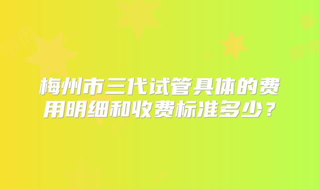 梅州市三代试管具体的费用明细和收费标准多少？