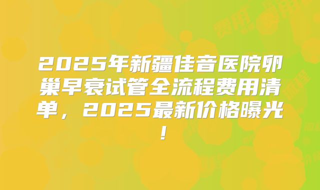 2025年新疆佳音医院卵巢早衰试管全流程费用清单,2025最新价格曝光!