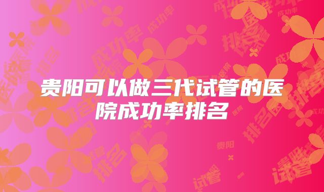 贵阳可以做三代试管的医院成功率排名