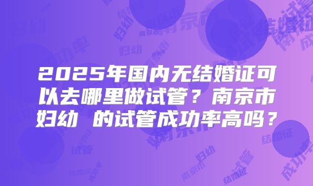 2025年国内无结婚证可以去哪里做试管？南京市妇幼 的试管成功率高吗？