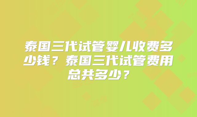 泰国三代试管婴儿收费多少钱？泰国三代试管费用总共多少？