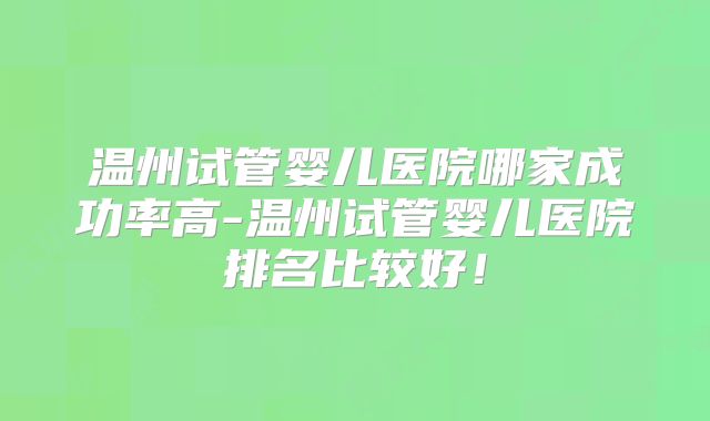 温州试管婴儿医院哪家成功率高-温州试管婴儿医院排名比较好！