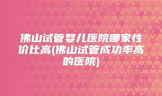 佛山试管婴儿医院哪家性价比高(佛山试管成功率高的医院)