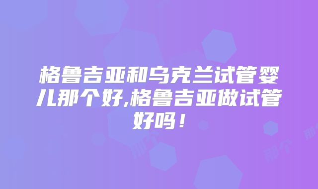 格鲁吉亚和乌克兰试管婴儿那个好,格鲁吉亚做试管好吗！