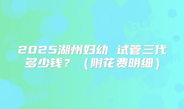 2025湖州妇幼 试管三代多少钱?(附花费明细)