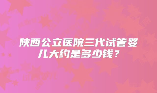 陕西公立医院三代试管婴儿大约是多少钱？