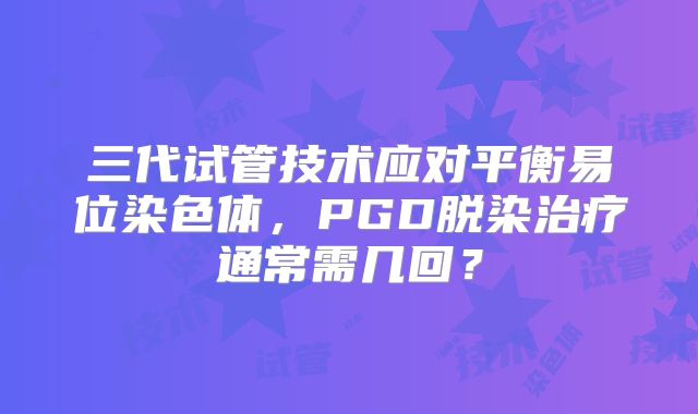 三代试管技术应对平衡易位染色体，PGD脱染治疗通常需几回？