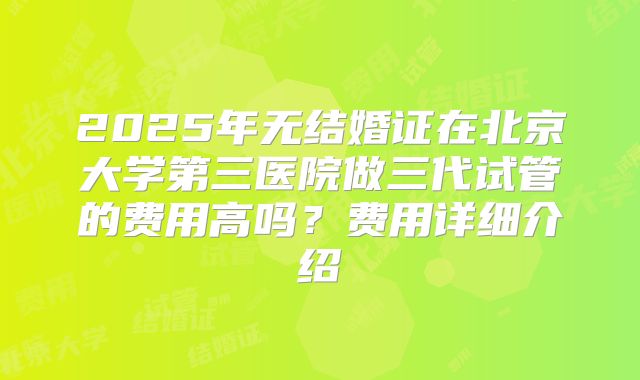 2025年无结婚证在北京大学第三医院做三代试管的费用高吗?费用详细介绍