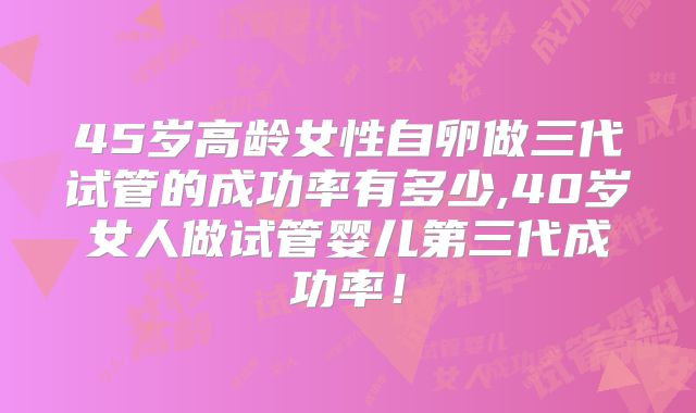 45岁高龄女性自卵做三代试管的成功率有多少,40岁女人做试管婴儿第三代成功率！