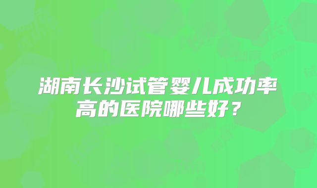 湖南长沙试管婴儿成功率高的医院哪些好?