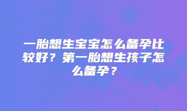 一胎想生宝宝怎么备孕比较好？第一胎想生孩子怎么备孕？