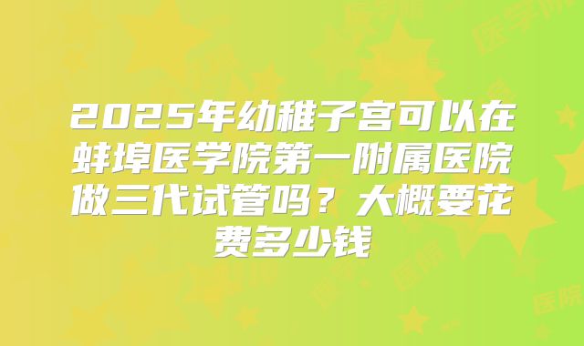 2025年幼稚子宫可以在蚌埠医学院第一附属医院做三代试管吗？大概要花费多少钱