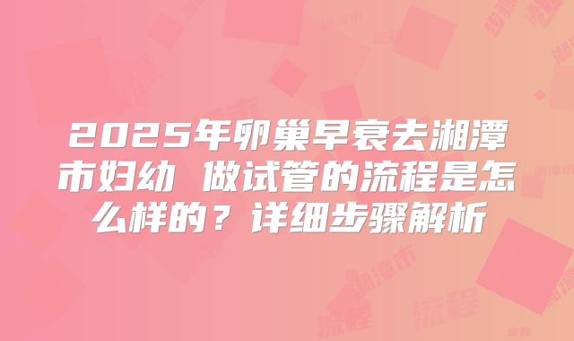 2025年卵巢早衰去湘潭市妇幼 做试管的流程是怎么样的？详细步骤解析