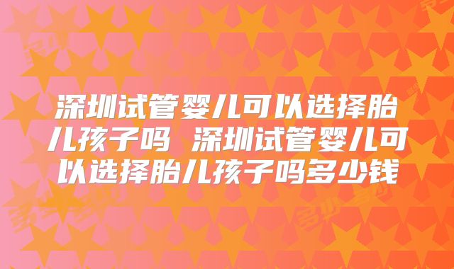 深圳试管婴儿可以选择胎儿孩子吗 深圳试管婴儿可以选择胎儿孩子吗多少钱