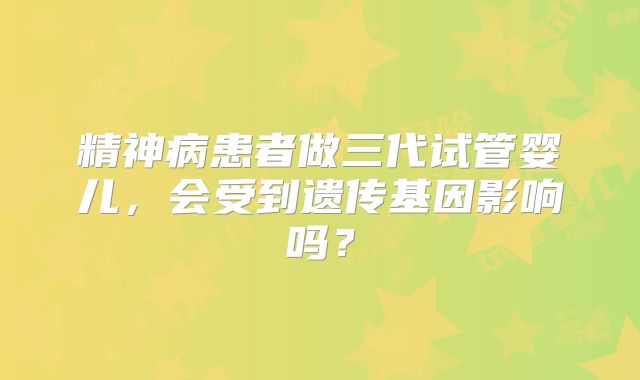 精神病患者做三代试管婴儿，会受到遗传基因影响吗？
