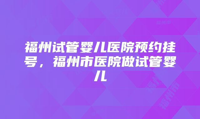 福州试管婴儿医院预约挂号，福州市医院做试管婴儿