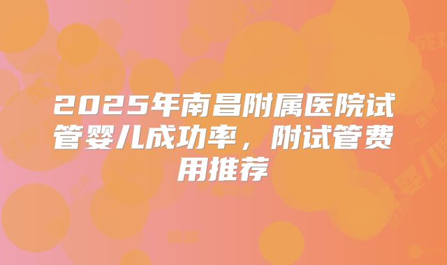 2025年南昌附属医院试管婴儿成功率，附试管费用推荐