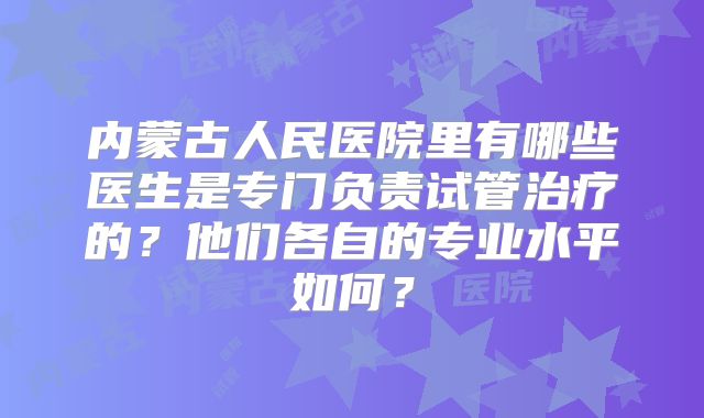 内蒙古人民医院里有哪些医生是专门负责试管治疗的？他们各自的专业水平如何？