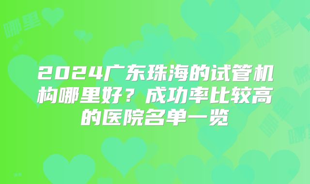 2024广东珠海的试管机构哪里好?成功率比较高的医院名单一览