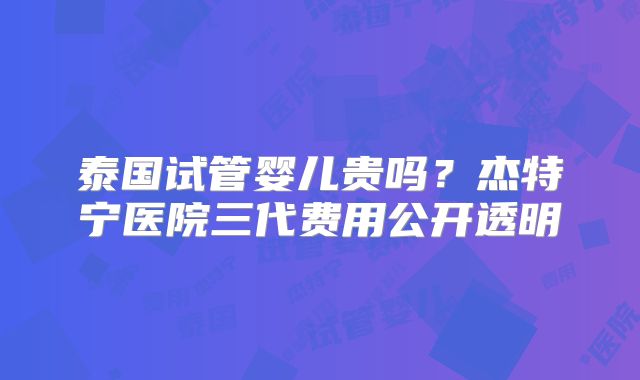 泰国试管婴儿贵吗？杰特宁医院三代费用公开透明